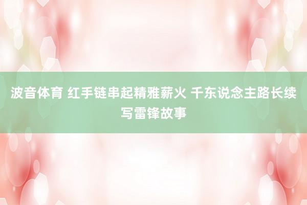 波音体育 红手链串起精雅薪火 千东说念主路长续写雷锋故事