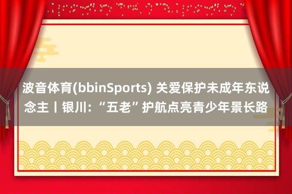 波音体育(bbinSports) 关爱保护未成年东说念主丨银川: “五老”护航点亮青少年景长路