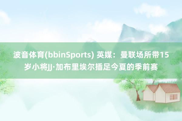 波音体育(bbinSports) 英媒：曼联场所带15岁小将JJ·加布里埃尔插足今夏的季前赛