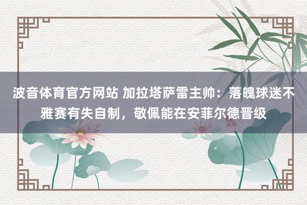 波音体育官方网站 加拉塔萨雷主帅：落魄球迷不雅赛有失自制，敬佩能在安菲尔德晋级