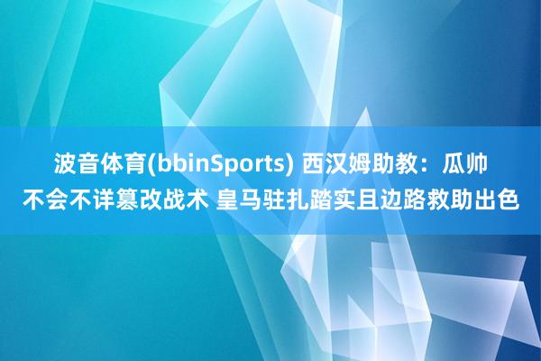 波音体育(bbinSports) 西汉姆助教：瓜帅不会不详篡改战术 皇马驻扎踏实且边路救助出色