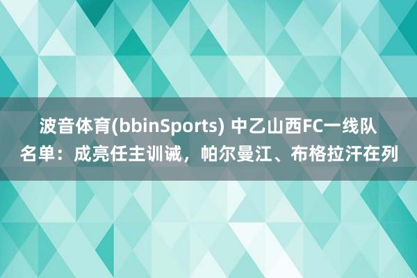 波音体育(bbinSports) 中乙山西FC一线队名单：成亮任主训诫，帕尔曼江、布格拉汗在列