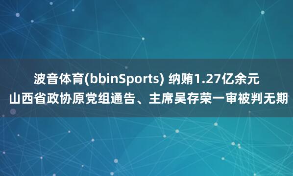 波音体育(bbinSports) 纳贿1.27亿余元 山西省政协原党组通告、主席吴存荣一审被判无期