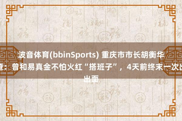 波音体育(bbinSports) 重庆市市长胡衡华被查：曾和易真金不怕火红“搭班子”，4天前终末一次出面