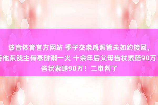 波音体育官方网站 季子交亲戚照管未如约接回，后被亲戚转他东谈主侍奉时溺一火 十余年后父母告状索赔90万！二审判了