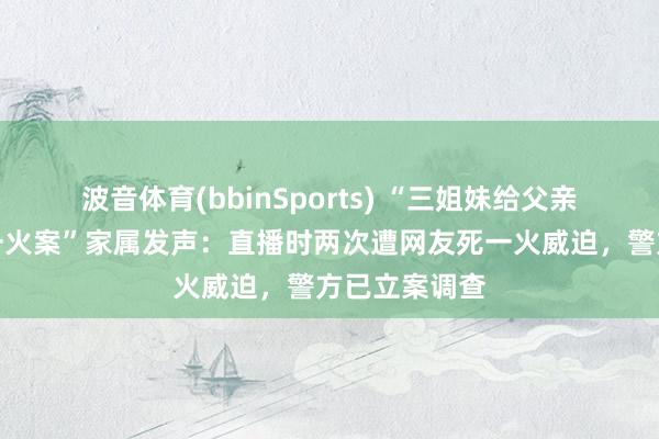波音体育(bbinSports) “三姐妹给父亲上坟被炸身一火案”家属发声：直播时两次遭网友死一火威迫，警方已立案调查
