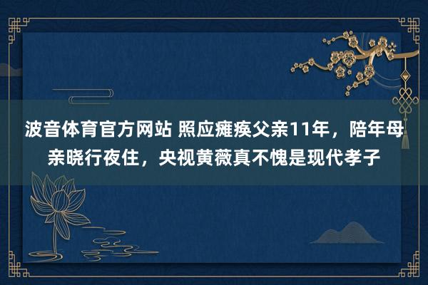 波音体育官方网站 照应瘫痪父亲11年，陪年母亲晓行夜住，央视黄薇真不愧是现代孝子