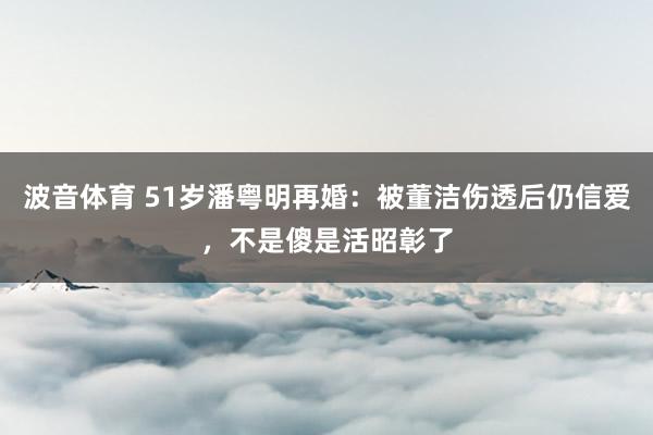 波音体育 51岁潘粤明再婚：被董洁伤透后仍信爱，不是傻是活昭彰了