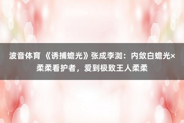 波音体育 《诱捕蟾光》张成李洳：内敛白蟾光×柔柔看护者，爱到极致王人柔柔