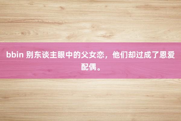 bbin 别东谈主眼中的父女恋，他们却过成了恩爱配偶。