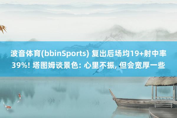 波音体育(bbinSports) 复出后场均19+射中率39%! 塔图姆谈景色: 心里不振， 但会宽厚一些