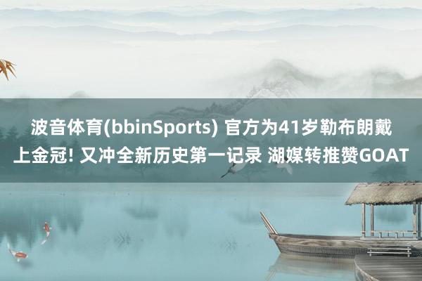 波音体育(bbinSports) 官方为41岁勒布朗戴上金冠! 又冲全新历史第一记录 湖媒转推赞GOAT