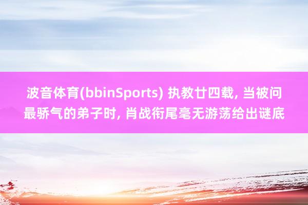 波音体育(bbinSports) 执教廿四载， 当被问最骄气的弟子时， 肖战衔尾毫无游荡给出谜底