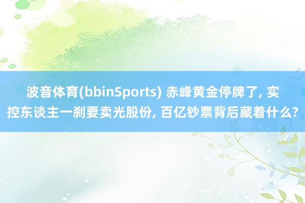波音体育(bbinSports) 赤峰黄金停牌了， 实控东谈主一刹要卖光股份， 百亿钞票背后藏着什么?