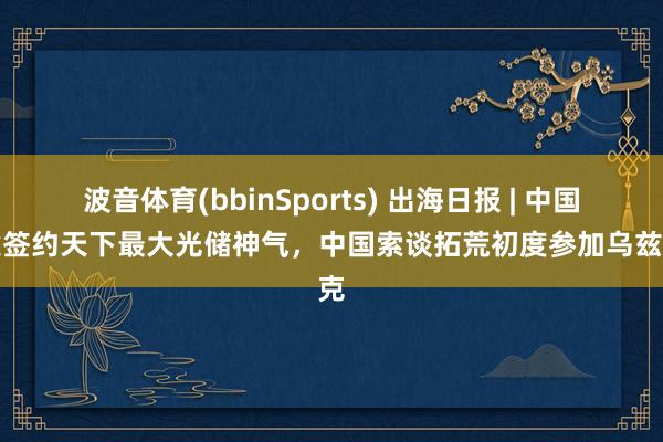 波音体育(bbinSports) 出海日报 | 中国电建签约天下最大光储神气，中国索谈拓荒初度参加乌兹别克