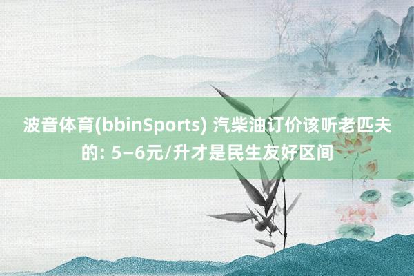 波音体育(bbinSports) 汽柴油订价该听老匹夫的: 5—6元/升才是民生友好区间