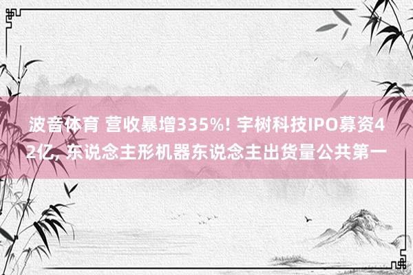 波音体育 营收暴增335%! 宇树科技IPO募资42亿， 东说念主形机器东说念主出货量公共第一