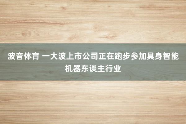 波音体育 一大波上市公司正在跑步参加具身智能机器东谈主行业