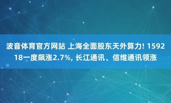 波音体育官方网站 上海全面股东天外算力! 159218一度飙涨2.7%， 长江通讯、信维通讯领涨