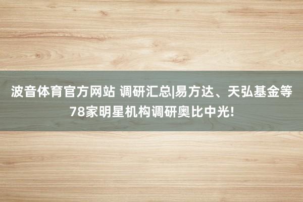 波音体育官方网站 调研汇总|易方达、天弘基金等78家明星机构调研奥比中光!
