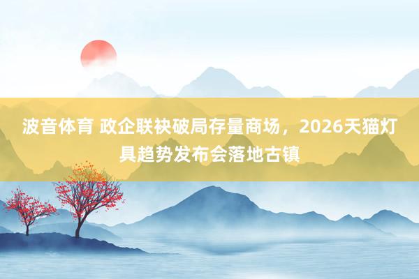 波音体育 政企联袂破局存量商场，2026天猫灯具趋势发布会落地古镇