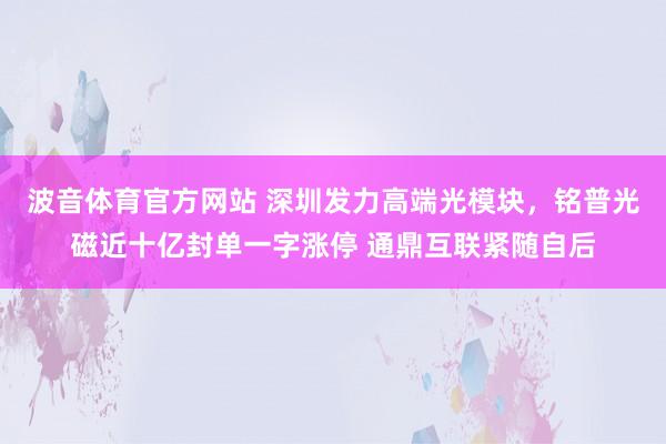 波音体育官方网站 深圳发力高端光模块，铭普光磁近十亿封单一字涨停 通鼎互联紧随自后