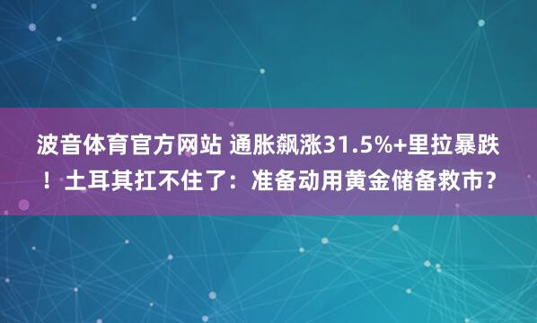 波音体育官方网站 通胀飙涨31.5%+里拉暴跌！土耳其扛不住了：准备动用黄金储备救市？