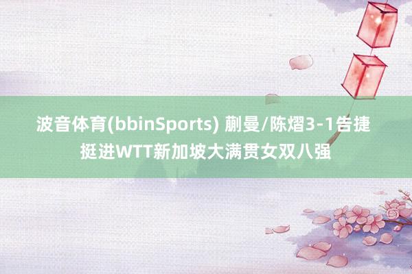 波音体育(bbinSports) 蒯曼/陈熠3-1告捷 挺进WTT新加坡大满贯女双八强