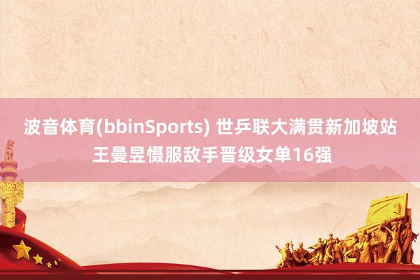 波音体育(bbinSports) 世乒联大满贯新加坡站 王曼昱慑服敌手晋级女单16强