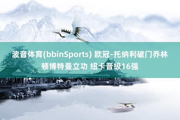 波音体育(bbinSports) 欧冠-托纳利破门乔林顿博特曼立功 纽卡晋级16强