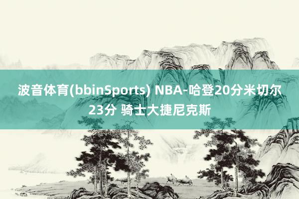 波音体育(bbinSports) NBA-哈登20分米切尔23分 骑士大捷尼克斯
