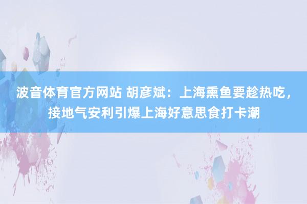 波音体育官方网站 胡彦斌：上海熏鱼要趁热吃，接地气安利引爆上海好意思食打卡潮