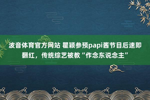 波音体育官方网站 瞿颖参预papi酱节目后速即翻红，传统综艺被教“作念东说念主”