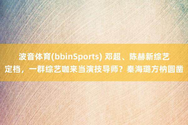 波音体育(bbinSports) 邓超、陈赫新综艺定档，一群综艺咖来当演技导师？秦海璐方枘圆凿