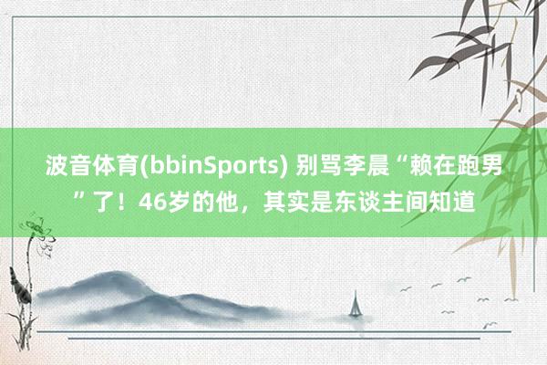 波音体育(bbinSports) 别骂李晨“赖在跑男”了！46岁的他，其实是东谈主间知道