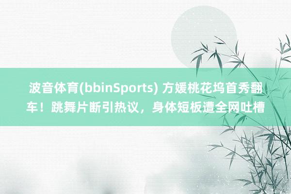 波音体育(bbinSports) 方媛桃花坞首秀翻车！跳舞片断引热议，身体短板遭全网吐槽