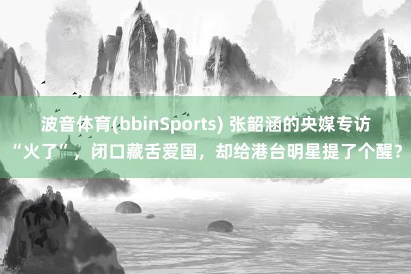 波音体育(bbinSports) 张韶涵的央媒专访“火了”，闭口藏舌爱国，却给港台明星提了个醒？