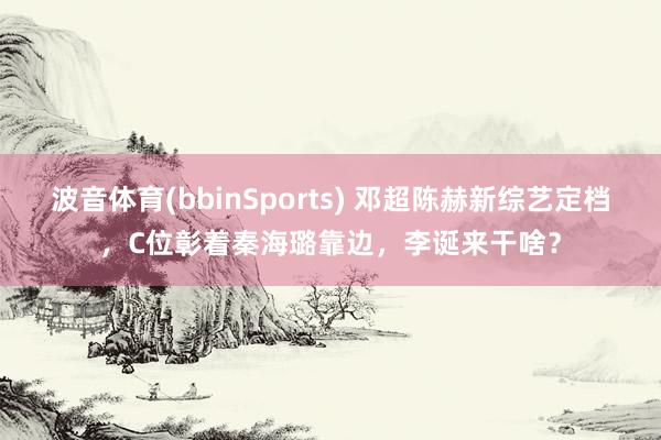 波音体育(bbinSports) 邓超陈赫新综艺定档，C位彰着秦海璐靠边，李诞来干啥？