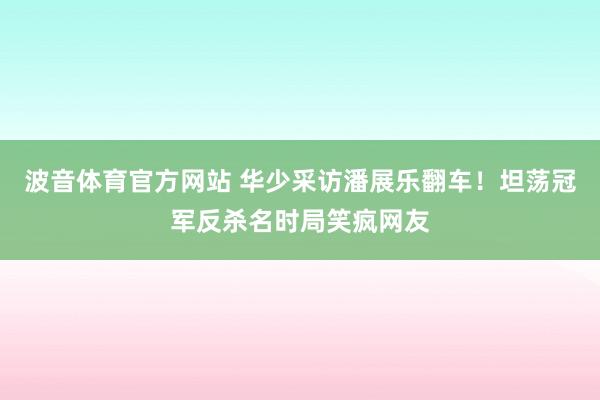 波音体育官方网站 华少采访潘展乐翻车！坦荡冠军反杀名时局笑疯网友