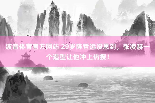 波音体育官方网站 29岁陈哲远没思到，张凌赫一个造型让他冲上热搜！