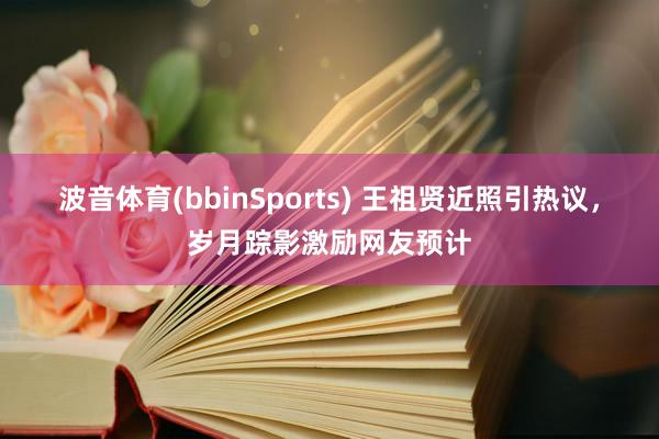 波音体育(bbinSports) 王祖贤近照引热议，岁月踪影激励网友预计