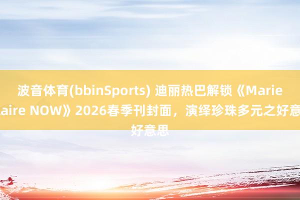 波音体育(bbinSports) 迪丽热巴解锁《Marie Claire NOW》2026春季刊封面，演绎珍珠多元之好意思