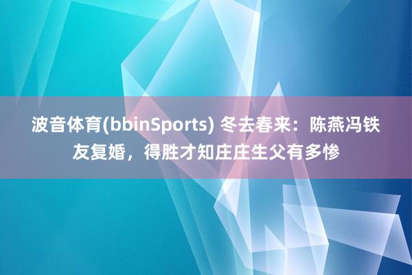 波音体育(bbinSports) 冬去春来：陈燕冯铁友复婚，得胜才知庄庄生父有多惨