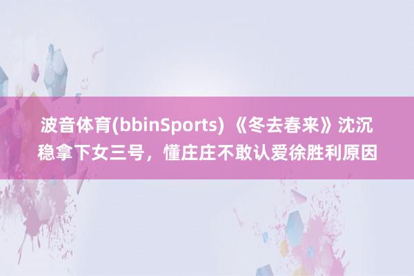 波音体育(bbinSports) 《冬去春来》沈沉稳拿下女三号，懂庄庄不敢认爱徐胜利原因