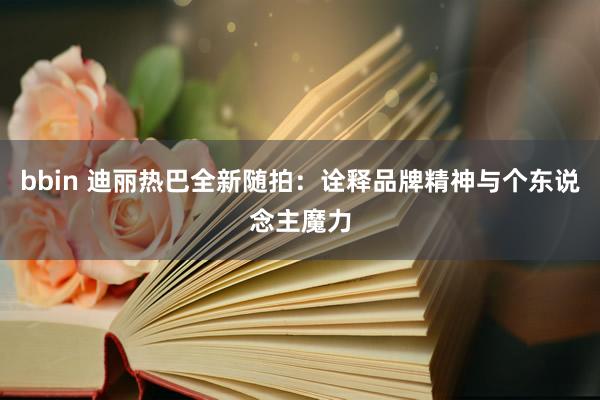 bbin 迪丽热巴全新随拍：诠释品牌精神与个东说念主魔力