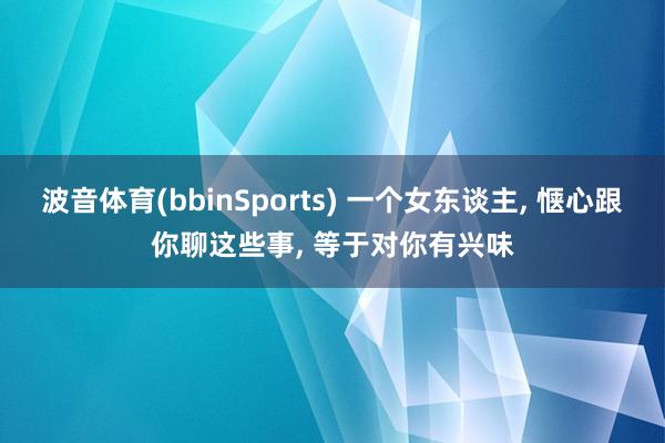 波音体育(bbinSports) 一个女东谈主， 惬心跟你聊这些事， 等于对你有兴味