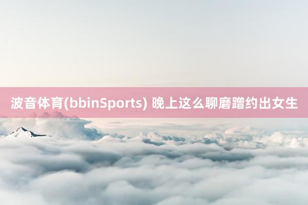 波音体育(bbinSports) 晚上这么聊磨蹭约出女生