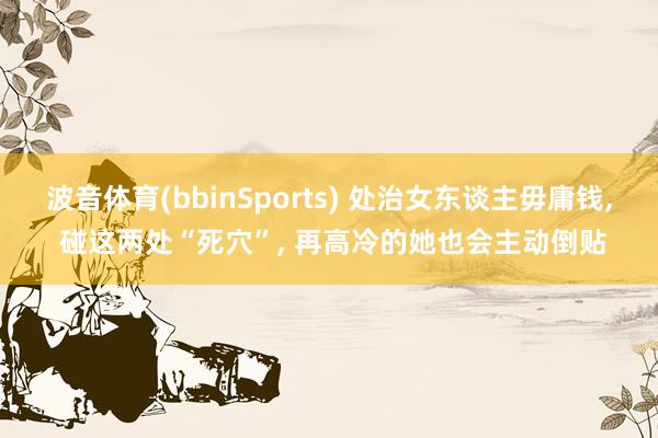 波音体育(bbinSports) 处治女东谈主毋庸钱， 碰这两处“死穴”， 再高冷的她也会主动倒贴