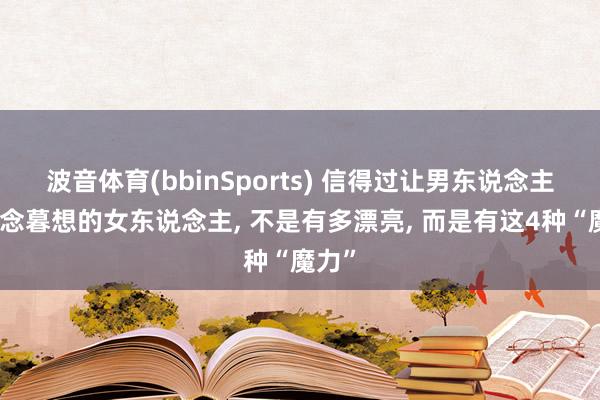 波音体育(bbinSports) 信得过让男东说念主朝念念暮想的女东说念主， 不是有多漂亮， 而是有这4种“魔力”