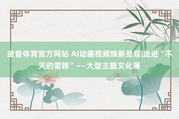 波音体育官方网站 AI动画视频焕新呈现|走进“不灭的雷锋”——大型主题文化展